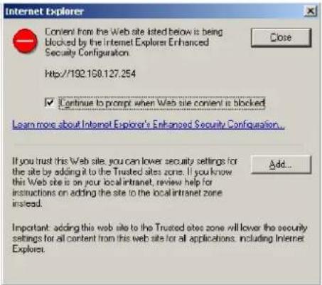 Internet Explorer Content from the Web site listed below is being Blocked by the Internet Explorer Enhanced Security Configuration. Close Http://192.168.127.254 ✓ Continue to prompt when Web site content is blocked Learn more about Internet Explorer's Enhanced Security Configuration... If you trust this Web site, you can lower security settings for the site by adding it to the Trusted sites zone. If you know this Web site is on your local intranet, review help for instructions on adding the site to the local intranet zone instead. Add... Important: adding this web site to the Trusted sites zone will lower the security settings for all content from this web site for all applications, including Internet Explores.
