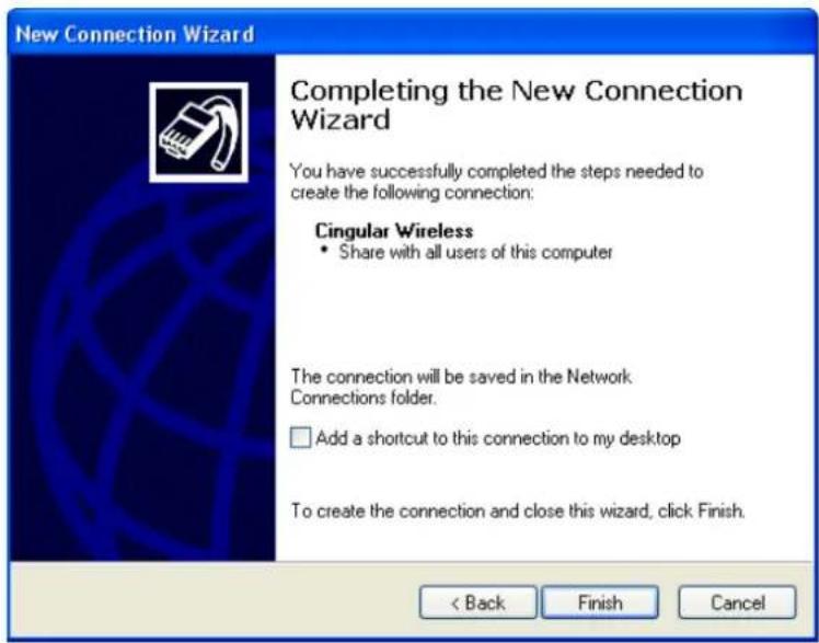 New Connection Wizard Completing the New Connection Wizard You have successfully completed the steps needed to create the following connection: Cingular Wireless • Share with all users of this computer The connection will be saved in the Network Connections folder. □ Add a shortcut to this connection to my desktop To create the connection and close this wizard, click Finish. < Back Finish Cancel