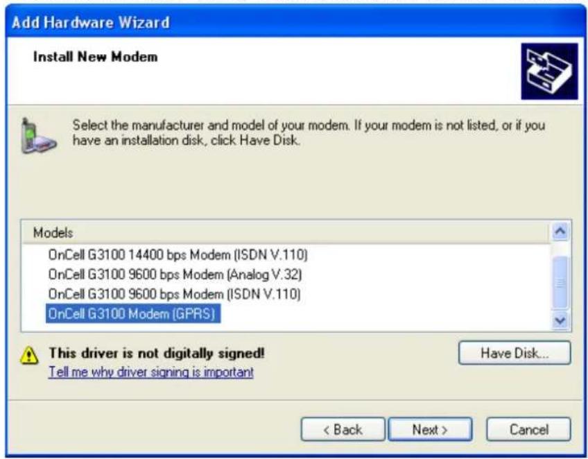 Add Hardware Wizard Install New Modem Select the manufacturer and model of your modem. If your modem is not listed, or if you have an installation disk, click Have Disk. Models OnCell G3100 14400 bps Modem (ISDN V.110) OnCell G3100 9600 bps Modem (Analog V.32) OnCell G3100 9600 bps Modem (ISDN V.110) OnCell G3100 Modem (GPRS) This driver is not digitally signed! Tell me why driver signing is important Have Disk... < Back Next > Cancel