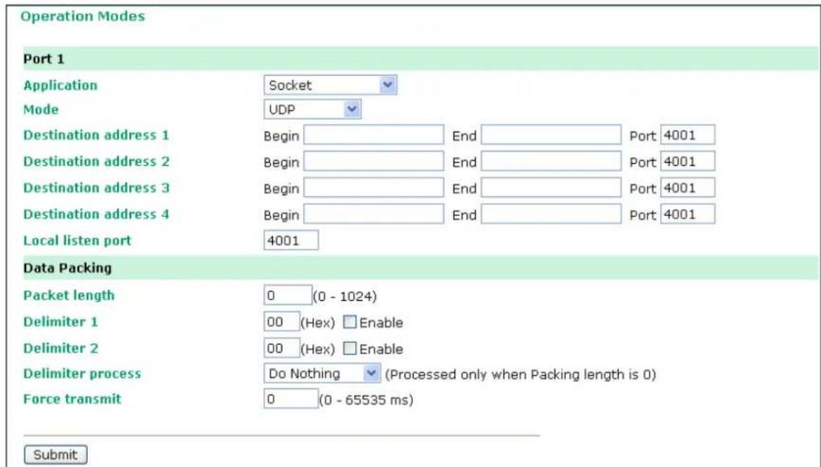 Operation Modes Port 1 Application Socket Mode UDP Destination address 1 Begin End Port 4001 Destination address 2 Begin End Port 4001 Destination address 3 Begin End Port 4001 Destination address 4 Begin End Port 4001 Local listen port 4001 Data Packing Packet length 0 (0 - 1024) Delimiter 1 00 (Hex) Enable Delimiter 2 00 (Hex) Enable Delimiter process Do Nothing (Processed only when Packing length is 0) Force transmit 0 (0 - 65535 ms) Submit