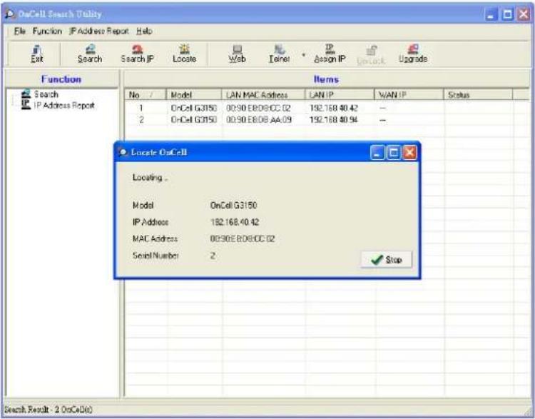 OnCell Search Utility File Function IP Address Report Help Exit Search Search IP Locate Web Cancel Assign IP Lock Upgrade Function Items Search IP Address Report No / Model LAN MAC Address LAN IP WAN IP Status 1 OnCell G3150 00:90 E8:08 CC 02 192.168 40.42 -- 2 OnCell G3150 00:90 E8:08 AA 09 192.168 40.94 -- Locate OnCell Locating . Model OnCell G3150 IP Address 192.168.40.42 MAC Address 00:90E8:08CC 02 Serial Number 2 Stop Search Result - 2 OnCell(s)