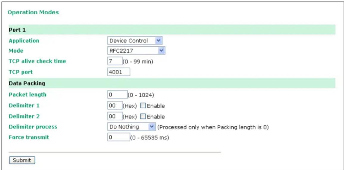 Operation Modes Port 1 Application Device Control Mode RFC2217 TCP alive check time 7 (0 - 99 min) TCP port 4001 Data Packing Packet length 0 (0 - 1024) Delimiter 1 00 (Hex) Enable Delimiter 2 00 (Hex) Enable Delimiter process Do Nothing (Processed only when Packing length is 0) Force transmit 0 (0 - 65535 ms) Submit