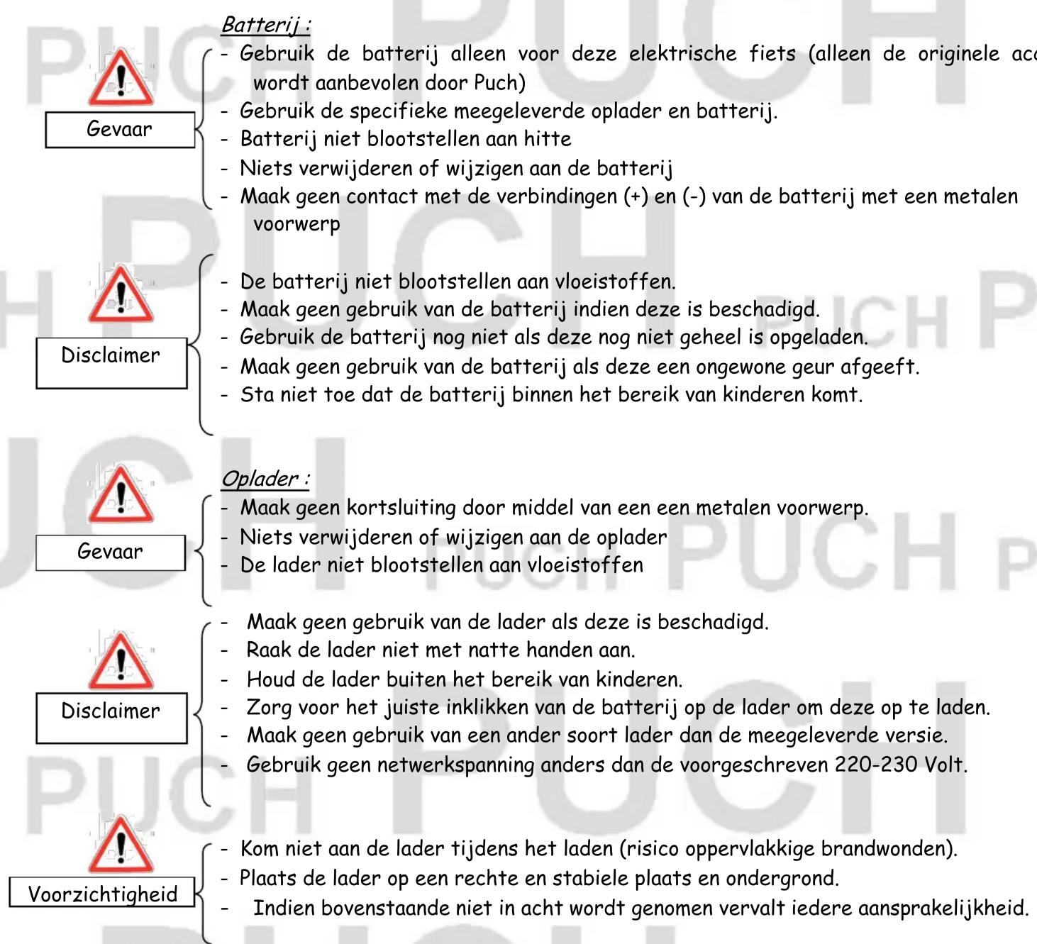 Batterij : - Gebruik de batterij alleen voor deze elektrische fiets (alleen de originele acc wordt aanbevolen door Puch) - Gebruik de specifieke meegeleverde oplader en batterij. - Batterij niet blootstellen aan hitte - Niets verwijderen of wijzigen aan de batterij - Maak geen contact met de verbind…