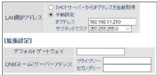 LAN側IPアドレス DHCPサーバーからIPアドレスを自動取得 ● 手動設定 IPアドレス 192.168.11.210 サブネットマスク 255.255.255.0 [拡張設定] デフォルトゲートウェイ DNS(ネーム)サーバーアドレス プライマリー: セカノダリー: