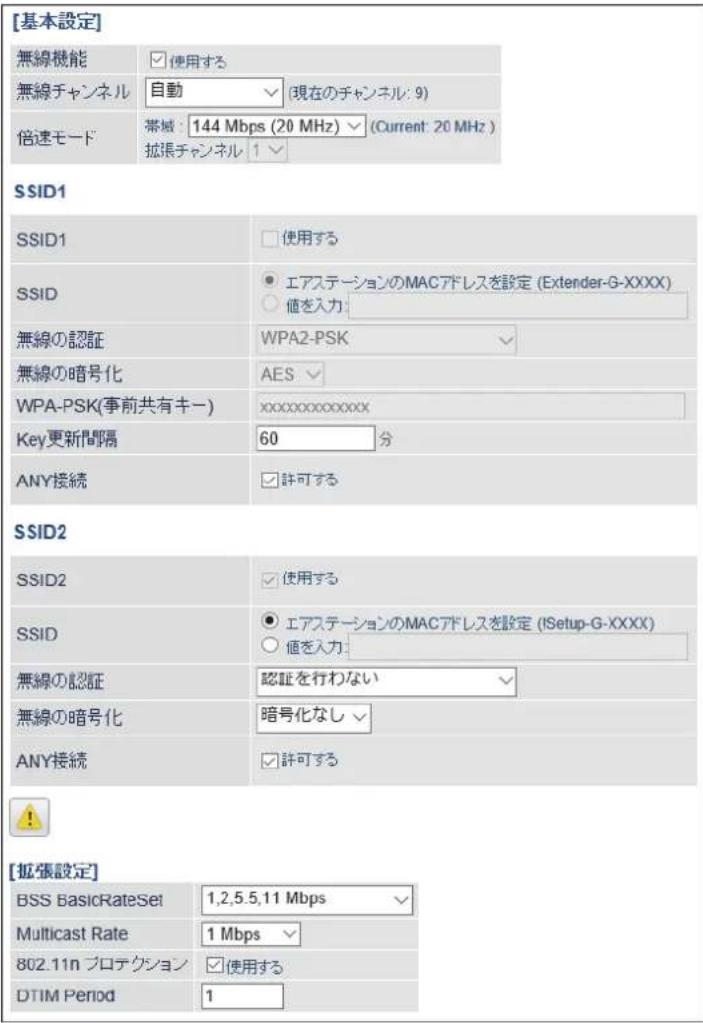 [基本設定] 無線機能 使用する 無線チャンネル 自動 (現在のチャンネル: 9) 倍速モード 帯域: 144 Mbps (20 MHz) ▼ (Current: 20 MHz ) 拡張チャンネル 1 ▼ SSID1 SSID1 □ 使用する SSID ● エアステーションのMACアドレスを設定 (Extender-G-XXXX) ○ 値を入力: 無線の認証 WPA2-PSK ✓ 無線の暗号化 AES WPA-PSK(事前共有キー) xxxxxxxxxxxxx Key更新間隔 60 分 ANY接続 □ 許可する SSID2 SSID2 □ 使用する SSID ● エアステーションのMACアドレスを設定 (!Setup-G-XXXX) ○ 値を入力: 無線の認証 認証を行わない ✓ 無線の暗号化 暗号化なし ✓ ANY接続 □ 許可する ! [拡張設定] BSS BasicRateSet 1,2,5,5,11 Mbps Multicast Rate 1 Mbps 802.11n プロテクション □ 使用する DTIM Period 1