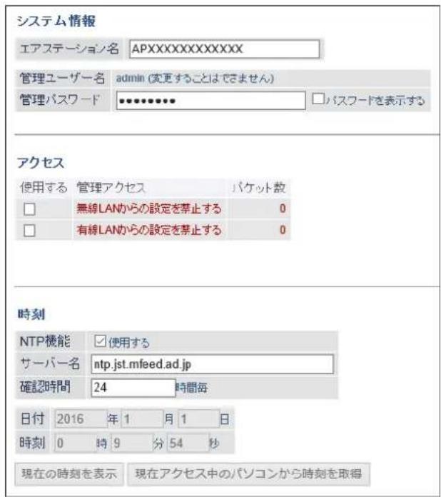 システム情報 エアステーション名 APXXXXXXXXXXXX 管理ユーザー名 admin (変更することはできません) 管理パスワード ********** パスワードを表示する アクセス 使用する 管理アクセス パケット数 □ 無線LANからの設定を禁止する 0 □ 有線LANからの設定を禁止する 0 時刻 NTP機能 □ 使用する サーバー名 ntp.jst.mfeed.ad.jp 確認時間 24 時間毎 日付 2016 年 1 月 1 日 時刻 0 時 9 分 54 秒 現在の時刻を表示 現在アクセス中のパソコンから時刻を取得