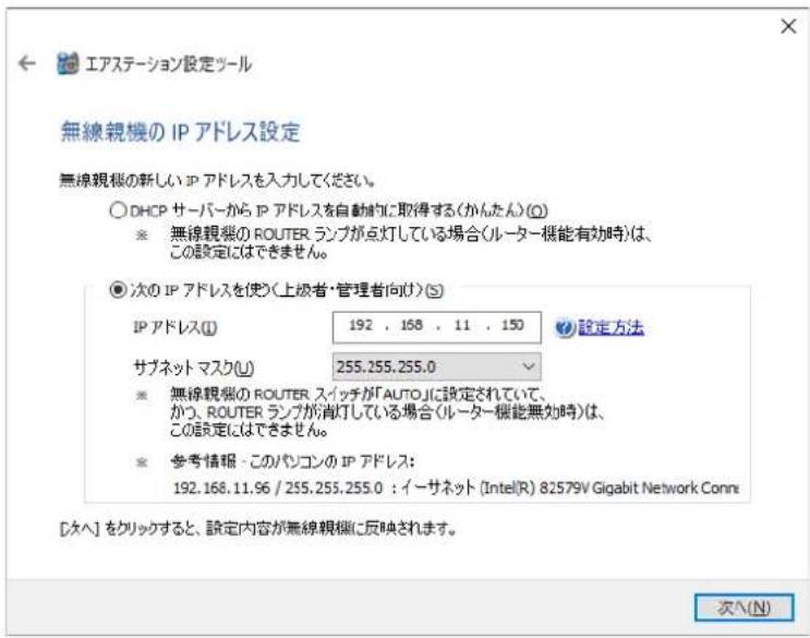 エアステーション設定ツール 無線親機の IP アドレス設定 無線親機の新しい IP アドレスを入力してください。 ○ DHCP サーバーから IP アドレスを自動的に取得する(かんたん)(○) ※ 無線親機の ROUTER ランプが点灯している場合(ルーター機能有効時)は、 この設定にはできません。 ● 次の IP アドレスを使う(上級者・管理者向け)(S) IP アドレス(I) 192 , 168 , 11 , 150 サブネット マスク(U) 255.255.255.0 設定方法 ※ 無線親機の ROUTER スイッチが「AUTO」に設定されていて、 かつ、ROUTER ランプが消灯している場合(ルーター機能無効時)は、 この設定にはできません。 ※ 参考情報 - このパソコンの IP アドレス: 192.168.11.96 / 255.255.255.0 : イーサネット (Intel(R) 82579V Gigabit Network Conn [タヘ] をクリックすると、設定内容が無線親機に反映されます。 次へ(N)