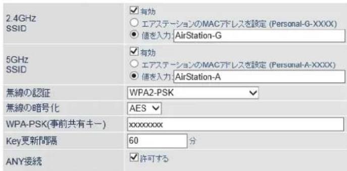 2.4GHz SSID ✓有効 ○エアステーションのMACアドレスを設定 (Personal-G-XXXX) ●値を入力:AirStation-G 5GHz SSID ✓有効 ○エアステーションのMACアドレスを設定 (Personal-A-XXXX) ●値を入力:AirStation-A 無線の認証 WPA2-PSK ✓ 無線の暗号化 AES WPA-PSK(事前共有キー) xxxxxxxxx Key更新間隔 60 分 ANY接続 ✓許可する