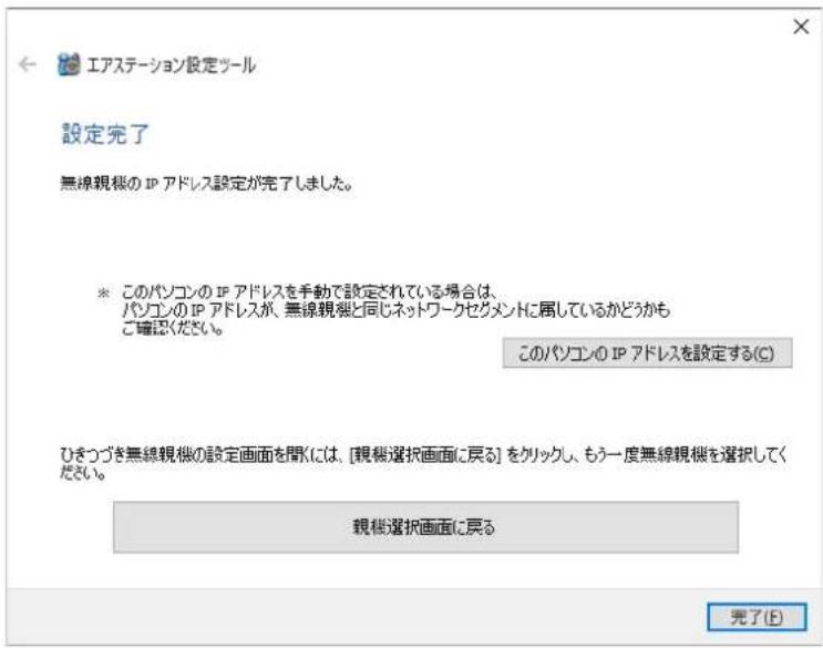 エアステーション設定ツール 設定完了 無線親機の IP アドレス設定が完了しました。 ※ このパソコンの IP アドレスを手動で設定されている場合は、パソコンの IP アドレスが、無線親機と同じネットワークセグメントに属しているかどうかもご確認ください。 このパソコンの IP アドレスを設定する(C) ひきつづき無線親機の設定画面を聞くには、[親機選択画面に戻る] をクリックし、もう一度無線親機を選択してください。 親機選択画面に戻る 完了(E)