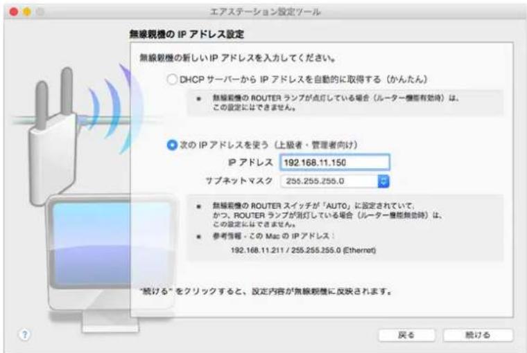 エアステーション設定ツール 無線観機の IP アドレス設定 無線観機の新しい IP アドレスを入力してください。 ○ DHCP サーバーから IP アドレスを自動的に取得する(かんたん) ● 無線観機の ROUTER ランプが点灯している場合(ルーター機能有効時)は、 この設定にはできません。 ● 次の IP アドレスを使う(上級者・管理者向け) IP アドレス 192.168.11.150 サブネットマスク 255.255.255.0 ● 無線観機の ROUTER スイッチが「AUTO」に設定されていて、 かつ、ROUTER ランプが消灯している場合(ルーター機能無効時)は、 この設定にはできません。 ● 参考情報 - この Mac の IP アドレス: 192.168.11.211 / 255.255.255.0 (Ethernet) “続ける”をクリックすると、設定内容が無線観機に反映されます。 戻る 統ける