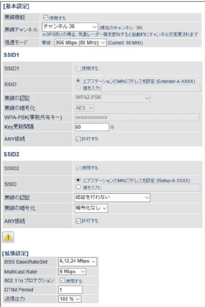 [基本設定] 無線機能 使用する 無線チャンネル チャンネル 36 (現在のチャンネル: 36) ※ DFSありの場合、気象レーダー等を感知すると自動的にチャンネルが変更されます 倍速モード 帯域: 866 Mbps (80 MHz) (Current: 80 MHz) SSID1 SSID1 使用する SSID エアステーションのMACアドレスを設定 (Extender-A-XXXX) 値を入力: 無線の認証 WPA2-PSK WPA-PSK(事前共有キー) AES Key更新間隔 60 分 ANY接続 許可する SSID2 SSID2 使用する SSID エアステーションのMACアドレスを設定 (!Setup-A-XXXX) 値を入力: 無線の認証 認証を行わない 無線の暗号化 暗号化なし ANY接続 許可する [拡張設定] DSS BasicRateSet 6,12,24 Mbps Multicast Rate 6 Mbps 802.11n プロテクション 使用する DTIM Period 1 送信出力 100 %