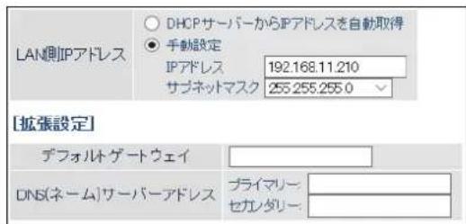 LAN側IPアドレス DHCPサーバーからIPアドレスを自動取得 ● 手動設定 IPアドレス 192.168.11.210 サブネットマスク 255.255.255.0 [拡張設定] デフォルト ゲートウェイ DNS(ネーム)サーバーアドレス プライマリー: セカンダリー: