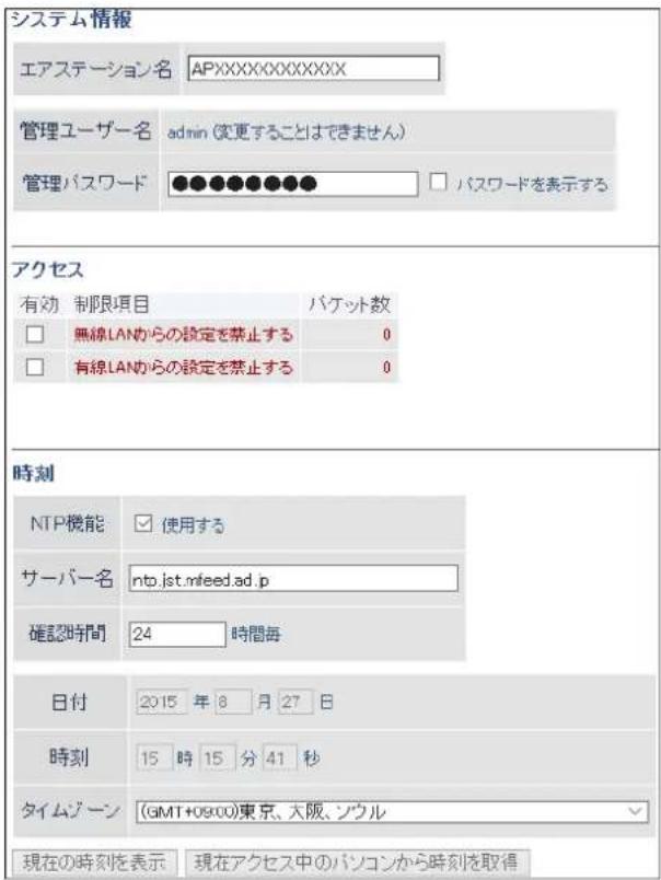 システム情報 エアステーション名 APXXXXXXXXXXXXX 管理ユーザー名 admin (変更することはできません) 管理パスワード ●●●●●●●● アクセス 有効 制限項目 パケット数 □ 無線LANからの設定を禁止する 0 □ 有線LANからの設定を禁止する 0 時刻 NTP機能 使用する サーバー名 nto.jst.mfeed.ad.p 確認時間 24 時間毎 日付 2015 年 8 月 27 日 時刻 15 時 15 分 41 秒 タイムジーン (GMT+09:00)東京、大阪、シウル 現在の時刻を表示 現在アクセス中のパソコンから時刻を取得