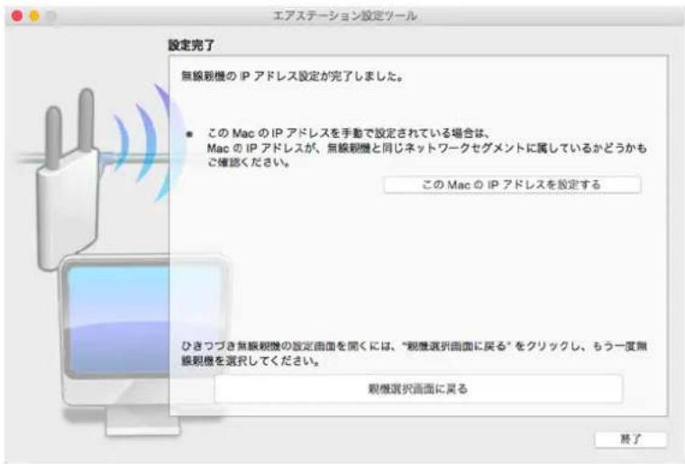 エアステーション設定ツール 設定完了 無線視機の IP アドレス設定が完了しました。 • この Mac の IP アドレスを手動で設定されている場合は、 Mac の IP アドレスが、無線視機と同じネットワークセグメントに属しているかどうかも ご確認ください。 この Mac の IP アドレスを設定する ひきつづき無線視機の設定画面を聞くには、「視層選択画面に戻る」をクリックし、もう一度無 線視機を選択してください。 観機選択画面に戻る 終了
