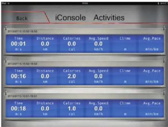 Back iConsole Activities 2013/07/15 15:52-16:52 Time Distance Calories Avg. Speed Clime Avg. Pace 00:01 0.0 0.0 0.0 m/s km cal km/h m min/km 2013/07/15 15:52-16:52 Time Distance Calories Avg. Speed Clime Avg. Pace 00:16 0.0 2.0 0.0 m/s km cal km/h m min/km 2013/07/15 15:51-16:51 Time Distance Calories Avg. Speed Clime Avg. Pace 00:18 0.0 1.0 0.0 m/s km cal km/h m min/km