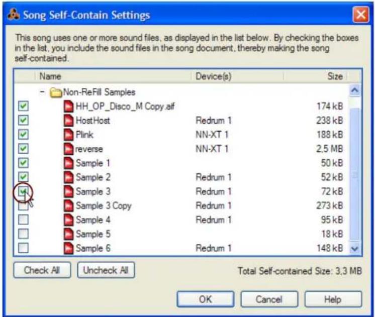 Song Self-Contain Settings This song uses one or more sound files, as displayed in the list below. By checking the boxes in the list, you include the sound files in the song document, thereby making the song self-contained. Name Device(s) Size Non-ReFill Samples HH_OP_Disco_M Copy.aif 174 kB HostHost Redrum 1 238 kB Plink NN-XT 1 188 kB reverse NN-XT 1 2.5 MB Sample 1 50 kB Sample 2 Redrum 1 52 kB Sample 3 Redrum 1 72 kB Sample 3 Copy Redrum 1 273 kB Sample 4 Redrum 1 95 kB Sample 5 18 kB Sample 6 Redrum 1 148 kB Check All Uncheck All Total Self-contained Size: 3.3 MB OK Cancel Help