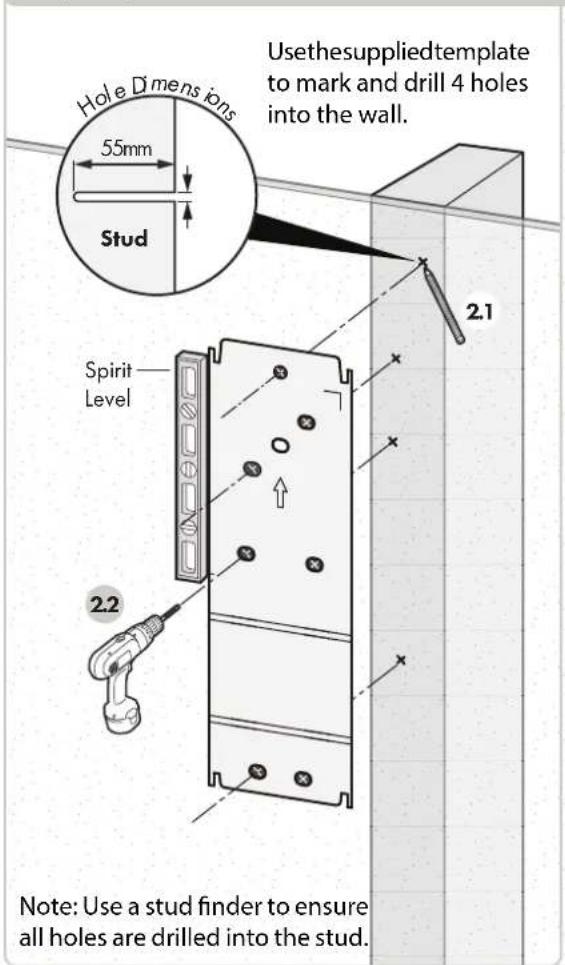 Hole Dimensions 55mm Stud Usethesuppliedtemplate to mark and drill 4 holes into the wall. Spirit Level 2.1 2.2 Note: Use a stud finder to ensure all holes are drilled into the stud.