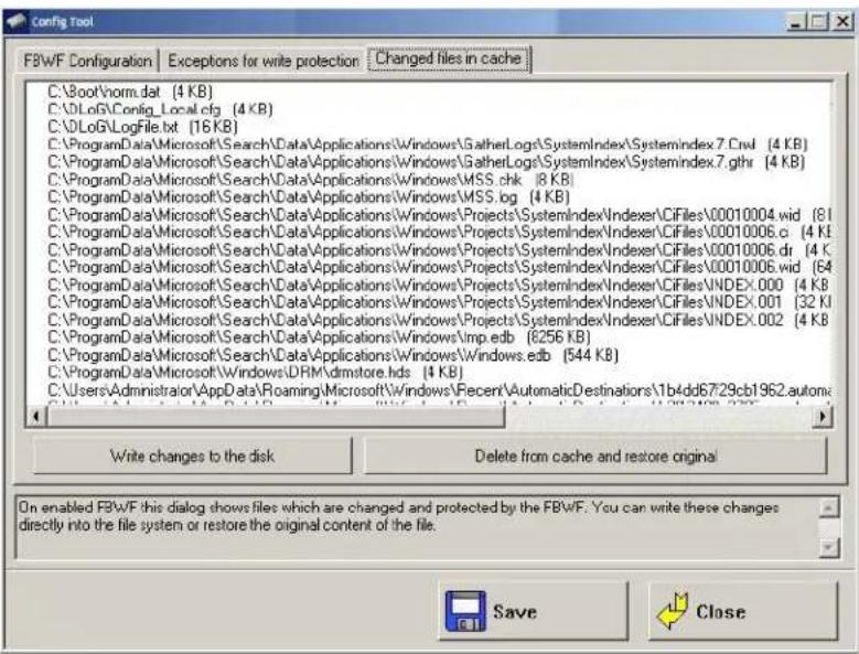 FBWF Configuration | Exceptions for write protection | Changed files in cache C:\Boot\norm.txt (4 KB) C:\DLog\Config_Local.cfg (4 KB) C:\DLog\LogFile.txt (16 KB) C:\ProgramData\Microsoft\Search\Data\Applications\Windows\GatherLogs\SystemIndex\Systemindex7.Ctrl (4 KB) C:\ProgramData\Microsoft\Search\Data\Applications\Windows\GatherLogs\SystemIndex\Systemindex7.gthr (4 KB) C:\ProgramData\Microsoft\Search\Data\Applications\Windows\MSS.chk (8 KB) C:\ProgramData\Microsoft\Search\Data\Applications\Windows\MSS.log (4 KB) C:\ProgramData\Microsoft\Search\Data\Applications\Windows\Projects\SystemIndex/Indexer\CiFiles\00010004.wid (8) C:\ProgramData\Microsoft\Search\Data\Applications\Windows\Projects\SystemIndex/Indexer\CiFiles\00010006.c (4 KB) C:\ProgramData\Microsoft\Search\Data\Applications\Windows\Projects\SystemIndex/Indexer\CiFiles\00010006.dr (4 KB) C:\ProgramData\Microsoft\Search\Data\Applications\Windows\Projects\SystemIndex/Indexer\CiFiles\00010006.wid (64) C:\ProgramData\Microsoft\Search\Data\Applications\Windows\Projects\SystemIndex/Indexer\CiFiles\INDEX.000 (4 KB) C:\ProgramData\Microsoft\Search\Data\Applications\Windows\Projects\SystemIndex/Indexer\CiFiles\INDEX.001 (32 KB) C:\ProgramData\Microsoft\Search\Data\Applications\Windows\Pmp.edb (8256 KB) C:\ProgramData\Microsoft\Search\Data\Applications\Windows\Pmp.edb (8256 KB) C:\Users\Administrator\AppData\Roaming\Microsoft\Windows\RecentAutomaticDestinations\1b4dd6729cb1962.automai Write changes to the disk Delete from cache and restore original On enabled FBWF this dialog shows files which are changed and protected by the FBWF. You can write these changes directly into the file system or restore the original content of the file. Save Close
