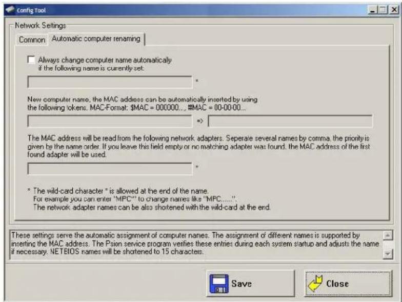 Config Tool Network Settings Common Automatic computer renaming □ Always change computer name automatically if the following name is currently set: * New computer name, the MAC address can be automatically inserted by using the following tokens. MAC-Format: $MAC = 000000... #MAC = 00-00-00... => The MAC address will be read from the following network adapters. Separate several names by comma, the priority is given by the name order. If you leave this field empty or no matching adapter was found, the MAC address of the first found adapter will be used. * * The wild-card character " is allowed at the end of the name. For example you can enter "MPC"' to change names like "MPC......" The network adapter names can be also shortened with the wild-card at the end. These settings serve the automatic assignment of computer names. The assignment of different names is supported by inserting the MAC address. The Psion service program verifies these entries during each system startup and adjusts the name if necessary. NETEOS names will be shortened to 15 characters. Save Close