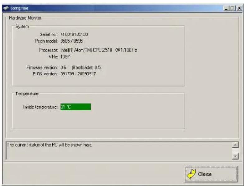 Config Tool Hardware Monitor System Serial no.: 410810133139 Psion model: 8585 / 8595 Processor: Intel(R) Atom(TM) CPU Z510 @1.10GHz MHz: 1097 Firmware version: 0.6 (Boolloader: 0.5) BIOS version: 091709 - 20090917 Temperature Inside temperature: 31 °C The current status of the PC will be shown here. Close