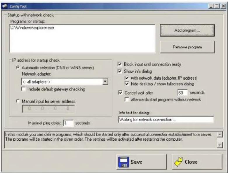 Config Tool Startup with network check Programs for startup: C:\Windows\explorer.exe Add program... Remove program IP address for startup check Automatic selection (DNS or WINS server) Network adapter: <- all adapters >> Include default gateway checking Manual input for server address: 0 . 0 . 0 . 0 Maximal ping delay: 3 seconds Block input until connection ready Show info dialog with network data (adapter, IP address) hide desktop / show fullscreen dialog Cancel wait after 60 seconds afterwards start programs without network Info text for dialog: Waiting for network connection ... In this module you can define programs, which should be started only after successful connection establishment to a server. The programs will be stated in the given order. The settings will be activated after restarting the computer. Save Close