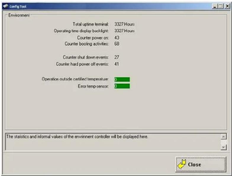 Config Tool Environment Total uptime terminal: 3327 Hours Operating time display backlight: 3327 Hours Counter power on: 43 Counter booling activities: 68 Counter shut down events: 27 Counter hard power off events: 41 Operation outside certified temperature: 0 Error temp sensor: 0 The statistics and informal values of the environment controller will be displayed here. Close