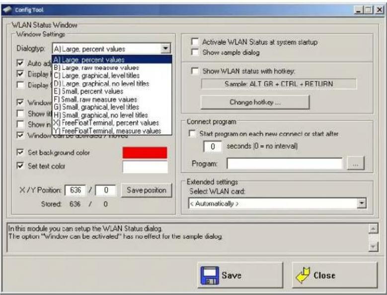 Config Tool W/LAN Status Window Window Settings Dialogtyp: A) Large, percent values Auto ad B) Large, percent values Display C) Large, raw measure values Display D) Large, graphical, level titles Display E) Small, percent values Window F) Small, raw measure values Show it G) Small, graphical, level titles Show it H) Small, graphical, no level titles Show in X) FreeFoat Terminal, percent values Window Y) FreeFoat Terminal, measure values Set background color Set text color X /Y Position: 636 / 0 Save position Stored: 636 / 0 Activale WLAN Status at system startup Show sample dialog Show WLAN status with hotkey: Sample: ALT GR + CTRL + RETURN Change hotkey ... Connect program Start program on each new connect or start after 0 seconds (0 = no interval) Program: Extended settings Select WLAN card: < Automatically > In this module you can setup the WLAN Status dialog. The option "window can be activated" has no effect for the sample dialog. Save Close