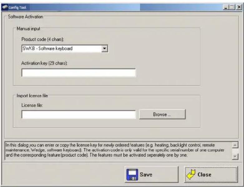 Config Tool Software Activation Manual input Product code (4 chars): SWKB - Software keyboard Activation key (29 chars): Import license file License file: Browse... In this dialog you can enter or copy the license key for newly ordered features (e.g. heating, backlight control, remote maintenance, Wedge, software keyboards). The activation code is only valid for the specific serial number of one computer and the corresponding feature (product code). The features must be activated separately one by one. Save Close