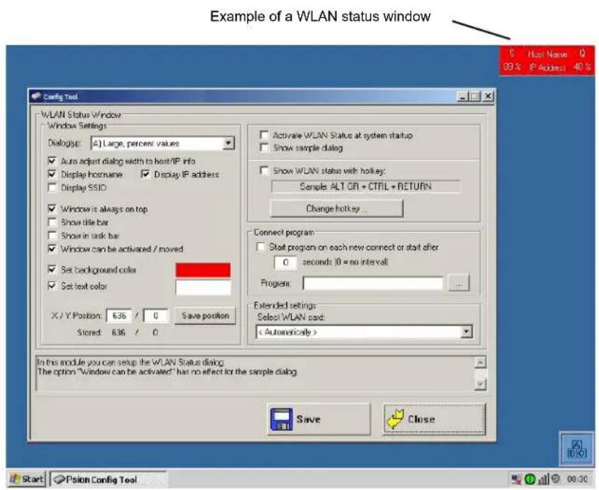 Example of a WLAN status window Config Tool WLAN Status Window Window Settings Dialog: A) Large, percent values Auto adjust dialog width to host/IP info Display hostname Display IP address Display SSID Window is always on top Show title bar Show in task bar Window can be activated / moved Set background color Set text color X / Y Position: 636 / 0 Save position Stored: 636 / 0 Activate WLAN Status at system startup Show sample dialog Show WLAN status with hockey: Sample ALT OR + CTRL + RETURN Change hotkey... Connect program Start program on each new connect or start after 0 seconds (0 = no interval) Program: Extended settings Select WLAN card: < Automatically > In this module you can setup the WLAN Status dialog. The option "window can be activated" has no effect for the sample dialog Save Close Start Psion Config Tool 00:30