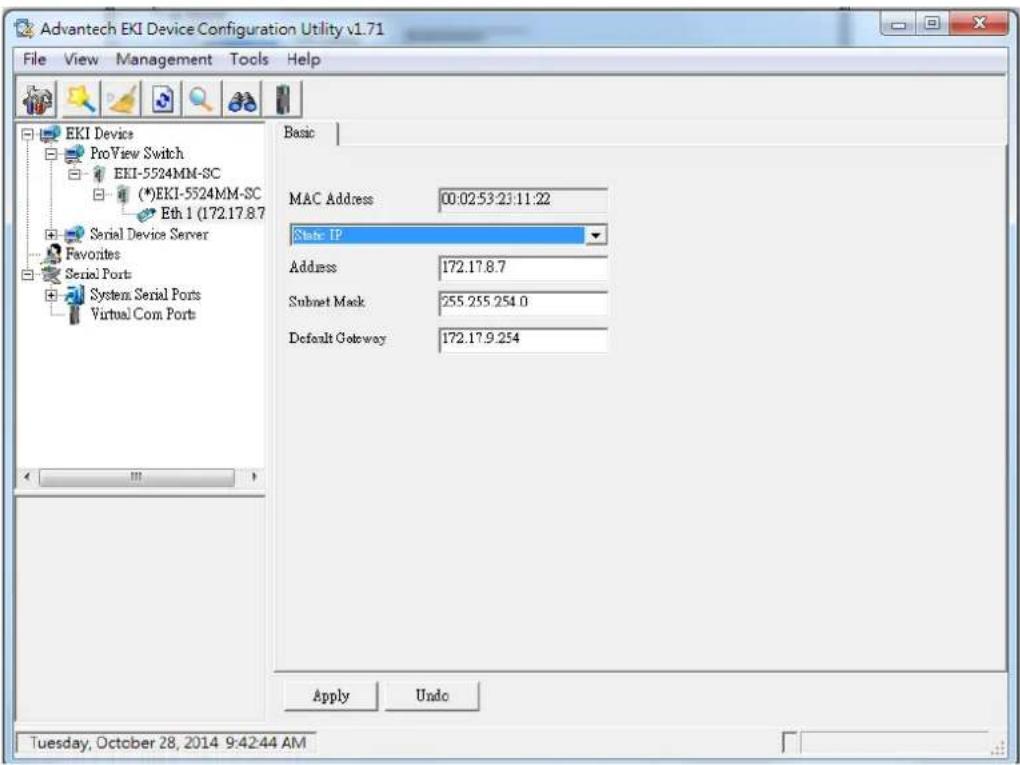 Advantech EKI Device Configuration Utility v1.71 File View Management Tools Help EKI Device ProView Switch EKI-5524MM-SC (*)EKI-5524MM-SC Eth 1 (172.17.8.7) Serial Device Server Favorites Serial Ports System Serial Ports Virtual Com. Ports Basic MAC Address 00:02:53:23:11:22 State IP Address 172.17.8.7 Subnet Mask 255.255.254.0 Default Gateway 172.17.9.254 Apply Undo Tuesday, October 28, 2014 9:42:44 AM