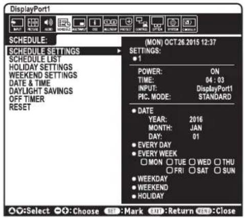 DisplayPort1 SCHEDULE: MON OCT 26.2015 12:37 SCHEDULE SETTINGS SCHEDULE LIST HOLIDAY SETTINGS WEEKEND SETTINGS DATE & TIME DAYLIGHT SAVINGS OFF TIMER RESET (MON) OCT 26.2015 12:37 SETTINGS: ● 1 POWER: ON TIME: 04 : 03 INPUT: DisplayPort1 PIC. MODE: STANDARD ● DATE YEAR: 2016 MONTH: JAN DAY: 01 ● EVERY DAY ● EVERY WEEK ○ MON ○ TUE ○ WED ○ THU ○ FRI ○ SAT ○ SUN ● WEEKDAY ● WEEKEND ● HOLIDAY ▲○:Select ●○:Choose ⬤:Mark ⬤:Return ⬤#:Close