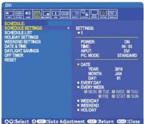 DVI! SCHEDULE: SCHEDULE SETTINGS SCHEDULE LIST HOLIDAY SETTINGS WEEKEND SETTINGS DATE & TIME DAYLIGHT SAVINGS OFF TIMER RESET SETTINGS: • 1 POWER: ON TIME: 04:03 INPUT: DVI PIC. MODE: STANDARD • DATE YEAR: 2016 MONTH: JAN DAY: 01 • EVERY DAY • EVERY WEEK MON TUE WED THU FRI STAT SUN • WEEKDAY • WEEKEND • HOLIDAY • Select SET: Goto Adjustment EXIT: Return VEND: Close
