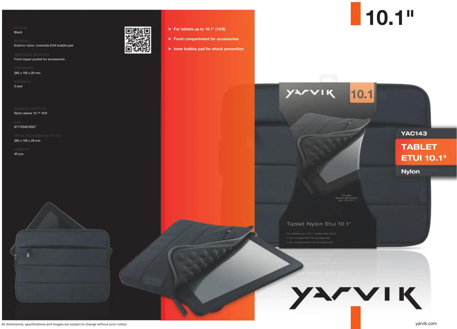 COLOUR Black MATERIAL Exterior nylon, inerside EVA bubble pad ADDITIONAL FEATURES Front zipper pocket for accessories DIMENSIONS 285 x 195 x 29 mm WARRANTY 2 year PACKAGE CONTENTS Nylon sleeve 10.1" 16:9 EAN 8717534018327 RETAIL PACKAGING (W X H X D) 285 x 195 x 29 mm QUANTITY 40 pcs ► For tablets up to 10.1" (16:9) ► Front compartment for accessories ► Inner bubble pad for shock prevention ► YARVIK 10.1 YAC143 TABLET ETUI 10.1" Nylon Tablet Nylon Etui 10.1" For tablets up to 10.1" wide-screen (18:9) Front compartment for accessories Inner bubble pad for shock prevention All dimensions, specifications and images are subject to change without prior notice. yarvik.com