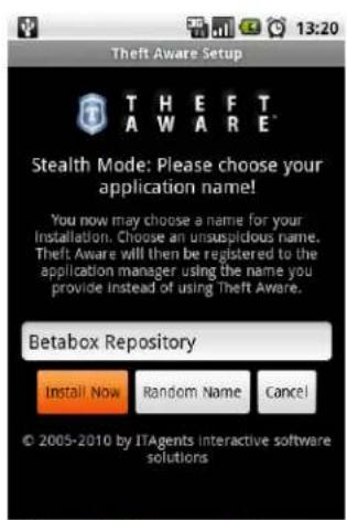 Theft Aware Setup THEFT AWARE Stealth Mode: Please choose your application name! You now may choose a name for your Installation. Choose an unsuspicious name. Theft Aware will then be registered to the application manager using the name you provide instead of using Theft Aware. Betabox Repository Install Now Random Name Cancel © 2005-2010 by ITAgents interactive software solutions