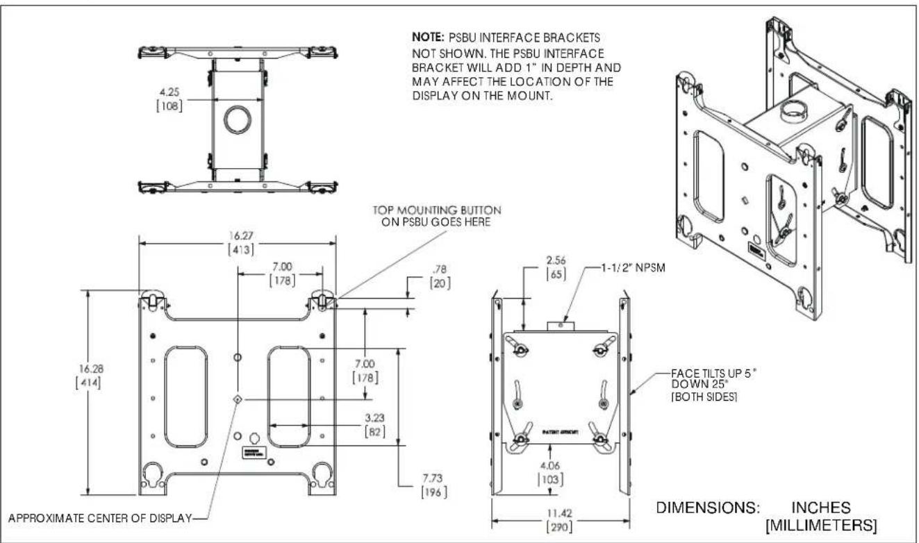 NOTE: PSBU INTERFACE BRACKETS NOT SHOWN. THE PSBU INTERFACE BRACKET WILL ADD 1" IN DEPTH AND MAY AFFECT THE LOCATION OF THE DISPLAY ON THE MOUNT. TOP MOUNTING BUTTON ON PSBU GOES HERE 16.27 [413] 7.00 [178] .78 [20] 16.28 [414] 7.00 [178] 3.23 [82] 7.73 [196] APPROXIMATE CENTER OF DISPLAY 2.56 [65] 1-1/2" NPSM FACE TILTS UP 5" DOWN 25" [BOTH SIDES] DIMENSIONS: INCHES [MILLIMETERS]