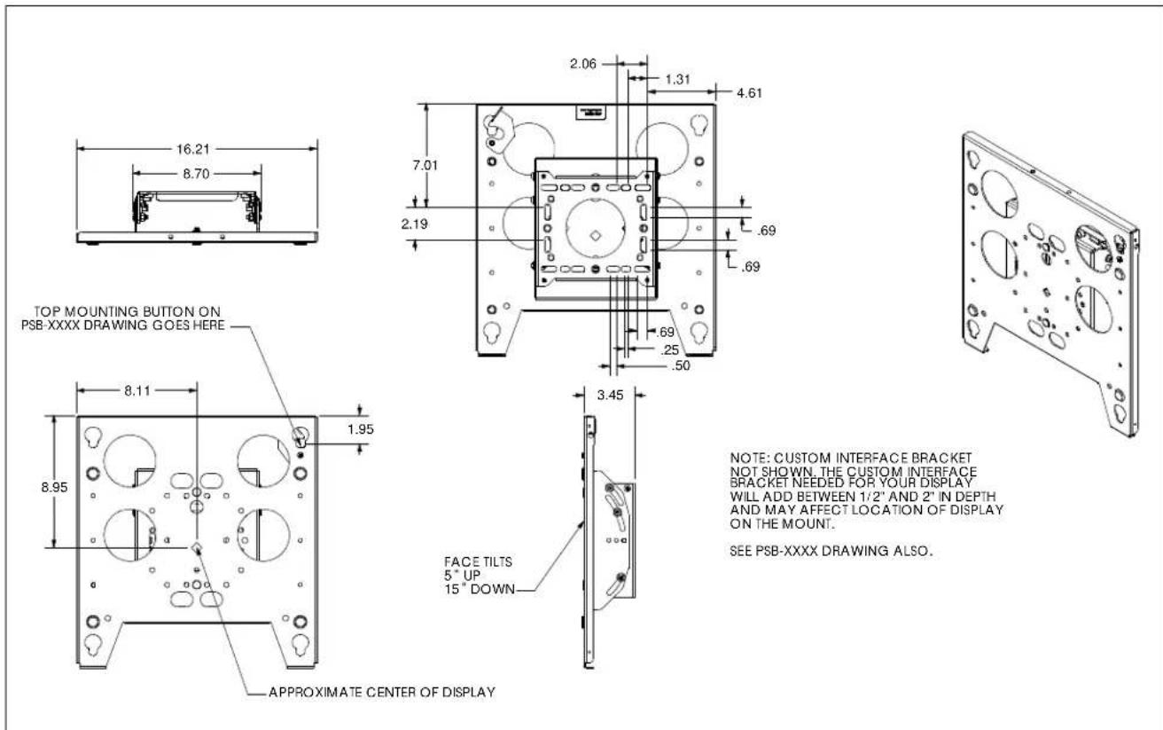 TOP MOUNTING BUTTON ON PSB-XXXX DRAWING GOES HERE 8.70 16.21 2.06 1.31 4.61 7.01 2.19 .69 .69 .69 .25 .50 8.11 1.95 8.95 3.45 FACE TILTS 5° UP 15" DOWN APPROXIMATE CENTER OF DISPLAY NOTE: CUSTOM INTERFACE BRACKET NOT SHOWN, THE CUSTOM INTERFACE BRACKET NEEDED FOR YOUR DISPLAY WILL ADD BETWEEN 1/2" AND 2" IN DEPTH AND MAY AFFECT LOCATION OF DISPLAY ON THE MOUNT. SEE PSB-XXXX DRAWING ALSO.