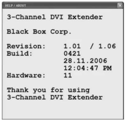 HELP / ABOUT 3-Channel DVI Extender Black Box Corp. Revision: 1.01 / 1.06 Build: 0421 28.11.2006 12:04:47 PM Hardware: 11 Thank you for using 3-Channel DVI Extender