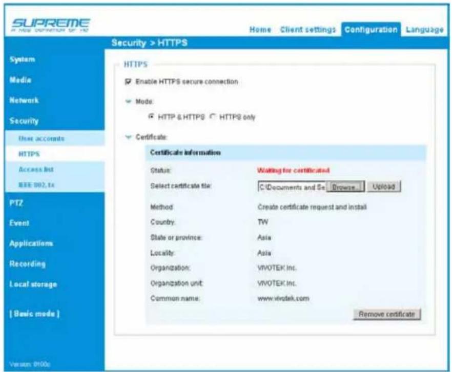 SUPREME A NEW CONNECTION OF THE Home Client settings Configuration Language Security > HTTPS System Media Network Security User accounts HTTPS Access list IEEE 002.16 PTZ Event Applications Recording Local storage [ Basic mode ] Version: 0100s HTTPS Enable HTTPS secure connection Mode: HTTP & HTTPS ○ HTTPS only Certificate: Certificate Information Status: Waiting for certificatied Select certificate file: C:\Documents and Se Browse Upload Method: Create certificate request and install Country: TW State or province: Asia Locality: Asia Organization: VIVOTEK Inc. Organization unit: VIVOTEK Inc. Common name: www.vivotek.com Remove certificate
