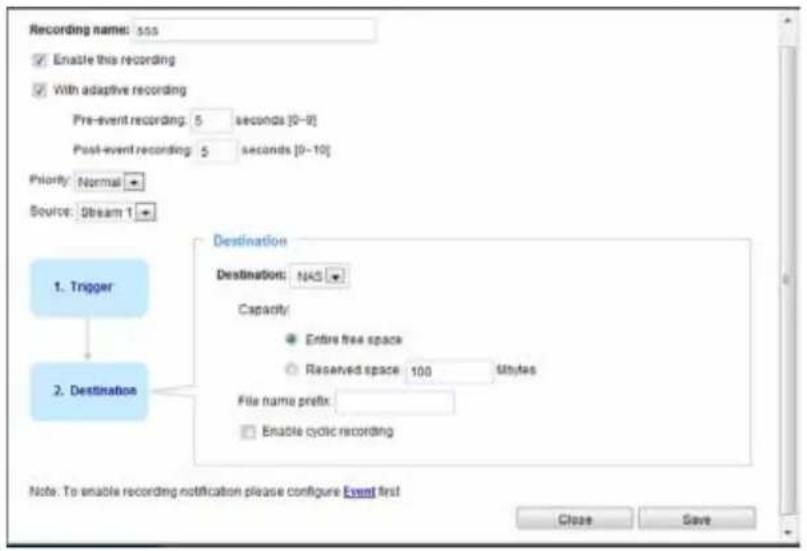 Recording name: 555 Enable this recording With adaptive recording Pre-event recording: 5 seconds [0-9] Post-event recording: 5 seconds [0-10] Priority: Normal Source: Stream 1 1. Trigger Destination Destination: NAS Capacity: Entire free space Reserved space 100 Mbytes File name prefix: Enable cyclic recording 2. Destination Note: To enable recording notification please configure Event first Close Save