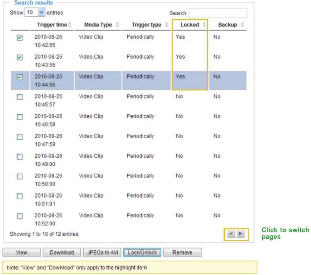 Search results Show 10 entries Search: Trigger time Media Type Trigger type Locked Backup ✓ 2010-08-26 Video Clip Periodically Yes No 10:42:55 ✓ 2010-08-26 Video Clip Periodically Yes No 10:43:56 ✓ 2010-08-26 Video Clip Periodically Yes No 10:44:56 □ 2010-08-26 Video Clip Periodically No No 10:45:57 □ 2010-08-26 Video Clip Periodically No No 10:46:58 □ 2010-08-26 Video Clip Periodically No No 10:47:59 □ 2010-08-26 Video Clip Periodically No No 10:49:00 □ 2010-08-26 Video Clip Periodically No No 10:50:00 □ 2010-08-26 Video Clip Periodically No No 10:51:01 □ 2010-08-26 Video Clip Periodically No No 10:52:00 Showing 1 to 10 of 12 entries Click to switch pages View Download JPEGs to AVI Lock/Unlock Remove Note: "View" and "Download" only apply to the highlight item