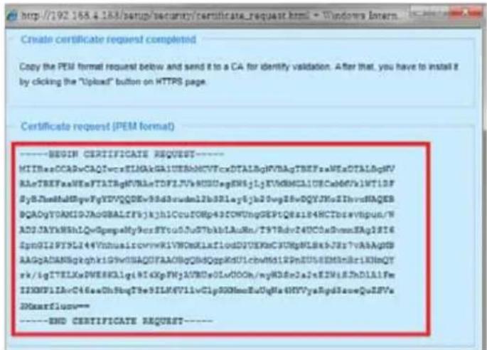 http://192.168.4.188/setup/security/certificate_request.html - Windows Intern Create certificate request completed Copy the PEM format request below and send it to a CA for identify validation. After that, you have to install it by clicking the "Upload" button on HTTPS page. Certificate request (PEM format) ----BEGIN CERTIFICATE REQUEST---- MIIBasOCADvCAQIwcvSILMAkGAIUSEbMCVTrxDTALBgFVhAgTBEFpsAWEaDTALBgMV RAtTBEFpsAWEsFTATBgFVhAaTDFTLVfVHDDugEWSgJLjKVdBMCAUCBcWdVhLTIDF SyBtZmHdtBMyFyYDVQDEv3dSaNduIb3dSlay6Jh2Dvg25vDQYJKnIIhvcdHAQES BCAdGyVDAMIGJAoGBALzF5jkh1CcuIONGp43IONThngDEP1Q8s184HCCTbsvtbpun/N ADJAYkHNshLQvQspqMy9crSTvo05fuSTbkblAuRn/T9TRdv24UC0aDwssEAg1E16 SpnGI1PYXLI44VinhuaisrcwrVKIVWOKXlaxflouDUIEKKcJUNgVLSkHJs7vAAAgpSB AAgGADANBgqkhkiYG9VSSHAQTYAACBqDhQgQppKdUlcbwM6SI2PNEUSEEMInBriKHnQT rk/igTELEKwDWESKLIgHI4XpFNjAVRDs0LuOOOh/myKDsnJaJxE2WfsJxDLAIFe ISKNPIIArC46aaOhShbqTFeSILM4V7IivClipRKNmncEuOgHaHVYyeRpdSaveQoJSFv SNXarflux-- ----END CERTIFICATE REQUEST----