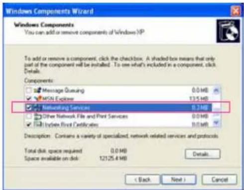 Windows Components Wizard Windows Components You can add or remove components of Windows XP To add or remove a component, click the checkbox. A shaded box means that only part of the component will be installed. To see what's included in a component, click Details. Components: Message Queueing 0.0 MB MSN Explorer 13.5 MB Networking Services 0.74 MB Other Network File and Print Services 0.0 MB Index First Certificates 0.0 MB Description: Contains a variety of specialized, network related services and protocols. Total disk space required 0.0 MB Space available on disk 12125.4 MB Details < Back Next > Cancel