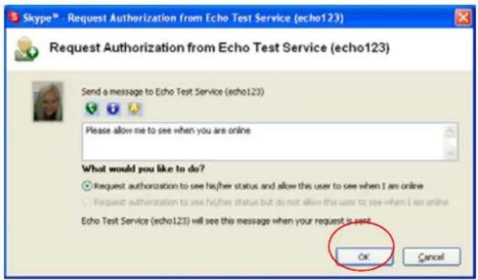 Skype™ - Request Authorization from Echo Test Service (echo123) Request Authorization from Echo Test Service (echo123) Send a message to Echo Test Service (echo123) Please allow me to see when you are online What would you like to do? Request authorization to see higher status and allow this user to see when I am online Request authorization to see higher status but do not allow this user to see when I am online Echo Test Service (echo123) will see this message when your request is sent OK Cancel