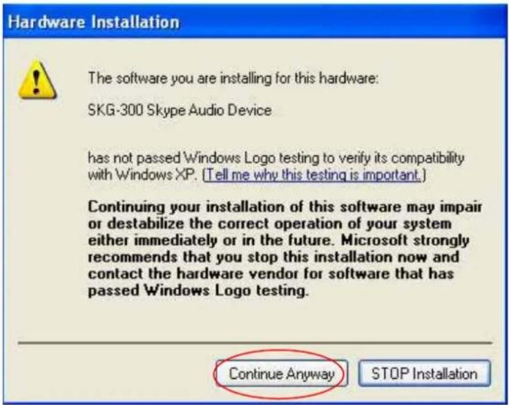 Hardware Installation The software you are installing for this hardware: SKG-300 Skype Audio Device has not passed Windows Logo testing to verify its compatibility with Windows XP. (Tell me why this testing is important.) Continuing your installation of this software may impair or destabilize the correct operation of your system either immediately or in the future. Microsoft strongly recommends that you stop this installation now and contact the hardware vendor for software that has passed Windows Logo testing. Continue Anyway STOP Installation