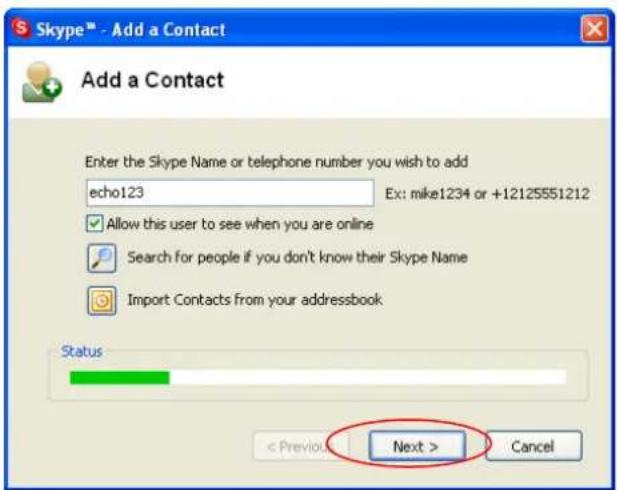 Skype™ - Add a Contact Add a Contact Enter the Skype Name or telephone number you wish to add echo123 Ex: mike1234 or +12125551212 Allow this user to see when you are online Search for people if you don't know their Skype Name Import Contacts from your addressbook Status < Previous > Next > Cancel