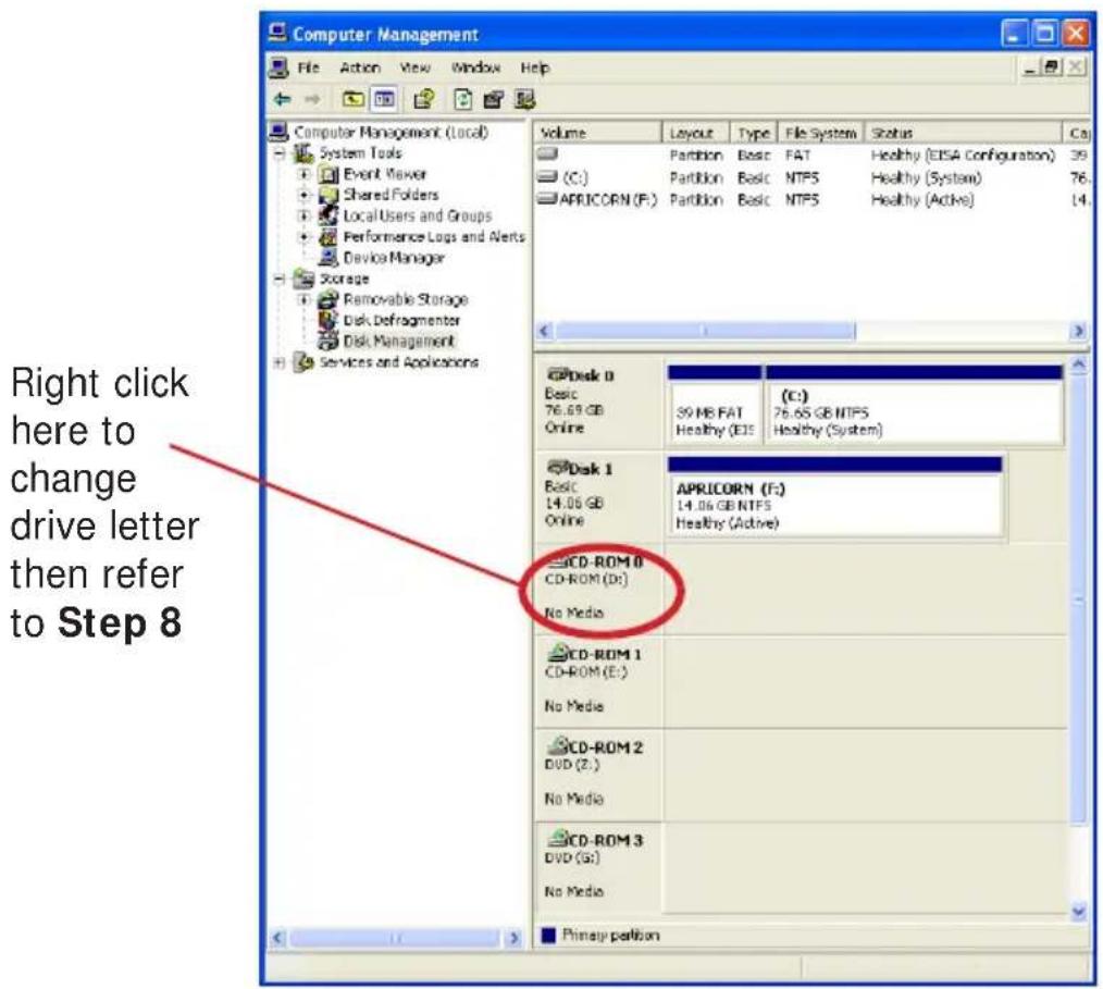 Right click here to change drive letter then refer to Step 8 Computer Management File Action View Window Help Computer Management (Local) System Tools Event Viewer Shared Folders Local Users and Groups Performance Logs and Alerts Device Manager Storage Removable Storage Disk Defragmenter Disk Management Services and Applications Volume Layout Type File System Status Ca Partition Basic FAT Healthy (EISA Configuration) 39 (C:) Partition Basic NTFS Healthy (System) 76. APRICORN (F:) Partition Basic NTFS Healthy (Active) 14 Disk 0 Basic 76.69 GB Online 59 MB FAT Healthy (EIS) (C:) 76.65 GB NTFS Healthy (System) Disk 1 Basic 14.06 GB Online APRICORN (F:) 14.06 GB NTFS Healthy (Active) CD-ROM 0 CD-ROM (D:) No Media CD-ROM 1 CD-ROM (E:) No Media CD-ROM 2 DVD (Z:) No Media CD-ROM 3 DVD (G:) No Media Primary partition