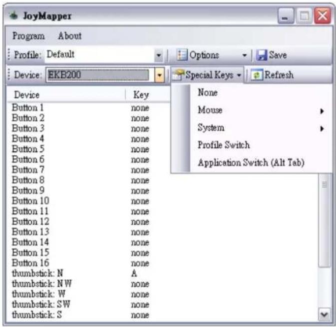 JoyMapper Program About Profile: Default Device: EKB200 Device Value Key Button 1 none Button 2 none Button 3 none Button 4 none Button 5 none Button 6 none Button 7 none Button 8 none Button 9 none Button 10 none Button 11 none Button 12 none Button 13 none Button 14 none Button 15 none Button 16 none thumbstick: N A thumbstick: N W none thumbstick: W none thumbstick: S.W none thumbstick: S none Options Save Special Keys Refresh None Mouse System Profile Switch Application Switch (Alt Tab)