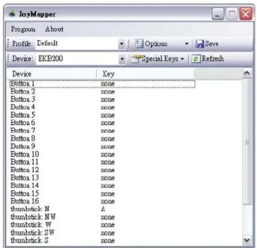 JoyMapper Program About Profile: Default Options Save Device: EKB200 Special Keys Refresh Device Key Button 1 none Button 2 none Button 3 none Button 4 none Button 5 none Button 6 none Button 7 none Button 8 none Button 9 none Button 10 none Button 11 none Button 12 none Button 13 none Button 14 none Button 15 none Button 16 none thumbstick: N A thumbstick: NW none thumbstick: W none thumbstick: SW none thumbstick: S none