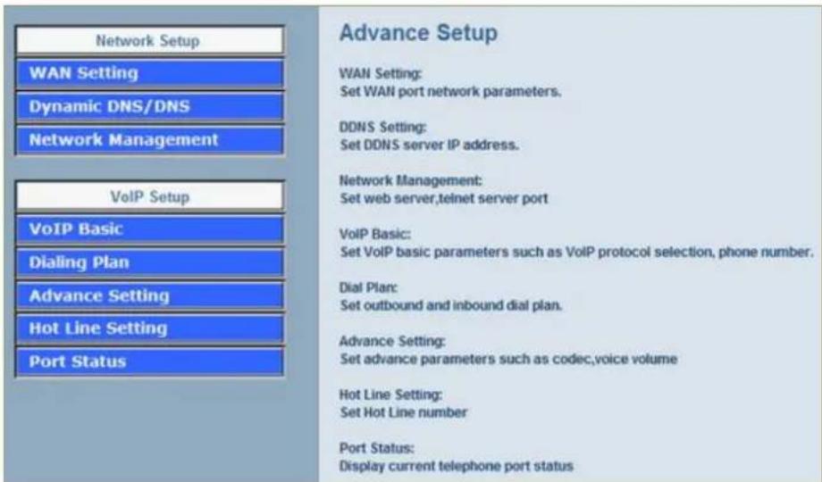 Network Setup WAN Setting Dynamic DNS/DNS Network Management VoIP Setup VoIP Basic Dialing Plan Advance Setting Hot Line Setting Port Status Advance Setup WAN Setting: Set WAN port network parameters. DDNS Setting: Set DDNS server IP address. Network Management: Set web server,teinet server port VoIP Basic: Set VoIP basic parameters such as VoIP protocol selection, phone number. Dial Plan: Set outbound and inbound dial plan. Advance Setting: Set advance parameters such as codec,voice volume Hot Line Setting: Set Hot Line number Port Status: Display current telephone port status