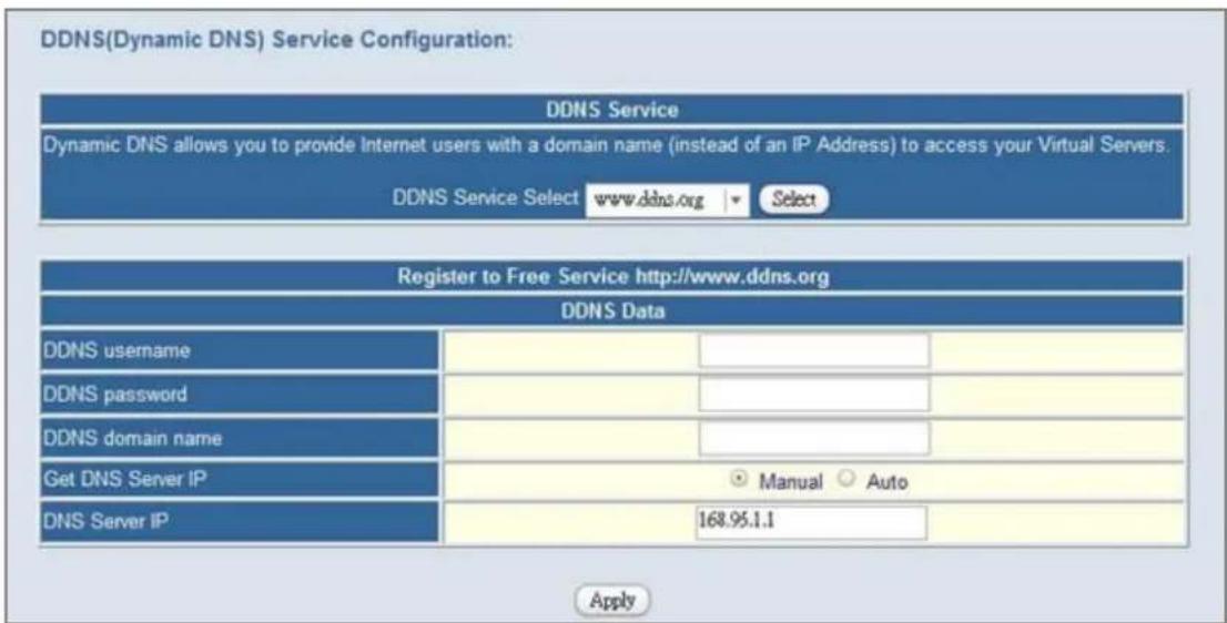 DDNS(Dynamic DNS) Service Configuration: DDNS Service Dynamic DNS allows you to provide Internet users with a domain name (instead of an IP Address) to access your Virtual Servers. DDNS Service Select www.ddns.org Select Register to Free Service http://www.ddns.org DDNS Data DDNS username DDNS password DDNS domain name Get DNS Server IP DNS Server IP Manual Auto 168.95.1.1 Apply